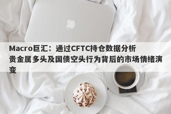 Macro巨汇：通过CFTC持仓数据分析贵金属多头及国债空头行为背后的市场情绪演变-第1张图片-Macro Global Markets巨汇