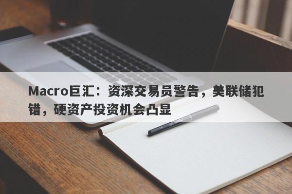 Macro巨汇：资深交易员警告，美联储犯错，硬资产投资机会凸显-第1张图片-Macro Global Markets巨汇