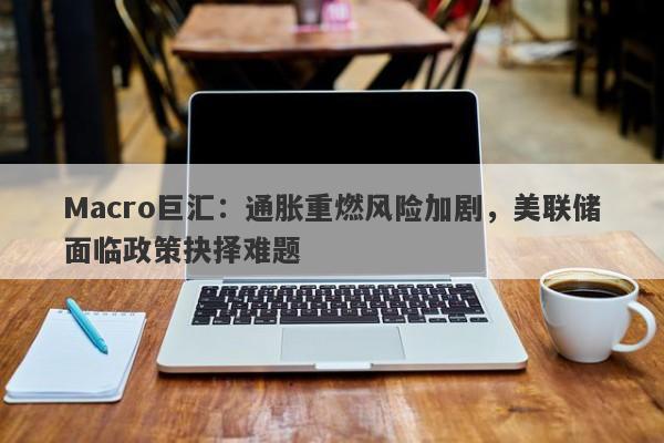 Macro巨汇：通胀重燃风险加剧，美联储面临政策抉择难题-第1张图片-Macro Global Markets巨汇