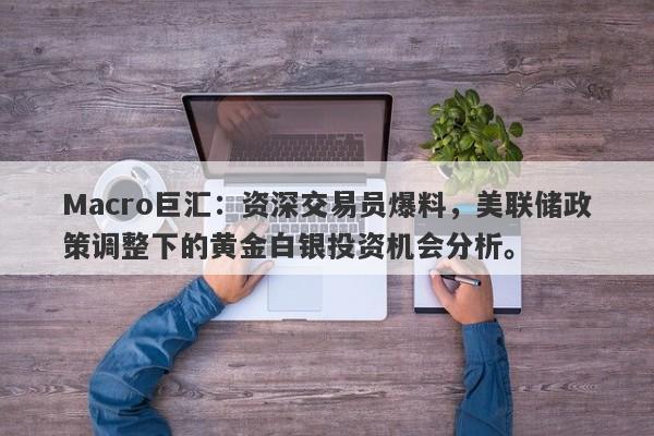 Macro巨汇：资深交易员爆料，美联储政策调整下的黄金白银投资机会分析。-第1张图片-Macro Global Markets巨汇
