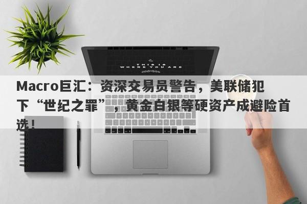 Macro巨汇：资深交易员警告，美联储犯下“世纪之罪”，黄金白银等硬资产成避险首选！-第1张图片-Macro Global Markets巨汇