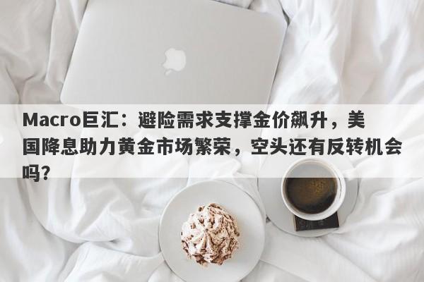 Macro巨汇：避险需求支撑金价飙升，美国降息助力黄金市场繁荣，空头还有反转机会吗？-第1张图片-Macro Global Markets巨汇