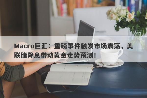 Macro巨汇：重磅事件触发市场震荡，美联储降息带动黄金走势预测！-第1张图片-Macro Global Markets巨汇