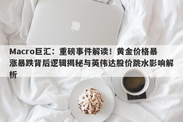 Macro巨汇：重磅事件解读！黄金价格暴涨暴跌背后逻辑揭秘与英伟达股价跳水影响解析-第1张图片-Macro Global Markets巨汇