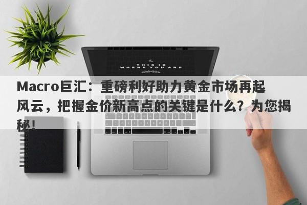 Macro巨汇：重磅利好助力黄金市场再起风云，把握金价新高点的关键是什么？为您揭秘！-第1张图片-Macro Global Markets巨汇