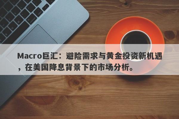 Macro巨汇：避险需求与黄金投资新机遇，在美国降息背景下的市场分析。-第1张图片-Macro Global Markets巨汇