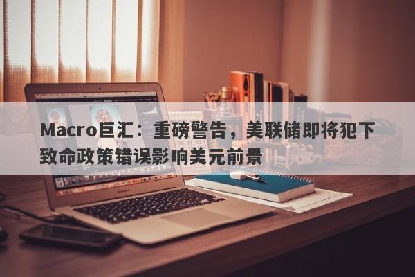 Macro巨汇：重磅警告，美联储即将犯下致命政策错误影响美元前景-第1张图片-Macro Global Markets巨汇