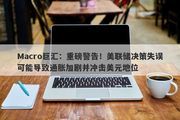 Macro巨汇：重磅警告！美联储决策失误可能导致通胀加剧并冲击美元地位-第1张图片-Macro Global Markets巨汇