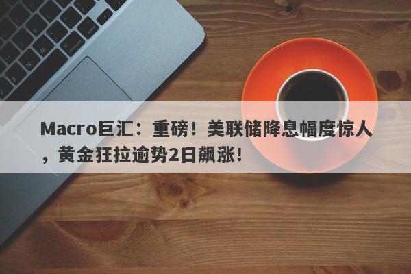 Macro巨汇：重磅！美联储降息幅度惊人，黄金狂拉逾势2日飙涨！-第1张图片-Macro Global Markets巨汇