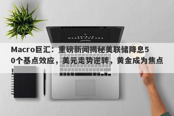Macro巨汇：重磅新闻揭秘美联储降息50个基点效应，美元走势逆转，黄金成为焦点！-第1张图片-Macro Global Markets巨汇