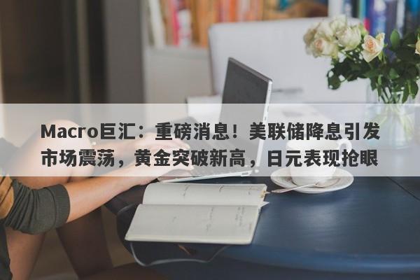 Macro巨汇：重磅消息！美联储降息引发市场震荡，黄金突破新高，日元表现抢眼-第1张图片-Macro Global Markets巨汇