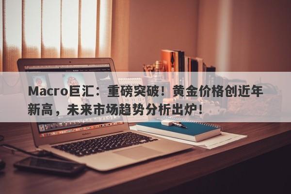 Macro巨汇：重磅突破！黄金价格创近年新高，未来市场趋势分析出炉！-第1张图片-Macro Global Markets巨汇