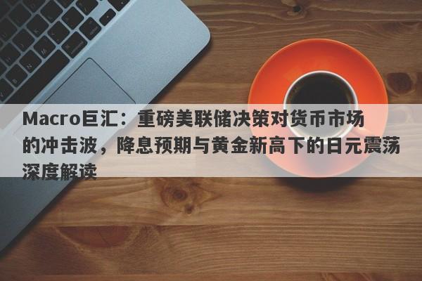 Macro巨汇：重磅美联储决策对货币市场的冲击波，降息预期与黄金新高下的日元震荡深度解读-第1张图片-Macro Global Markets巨汇