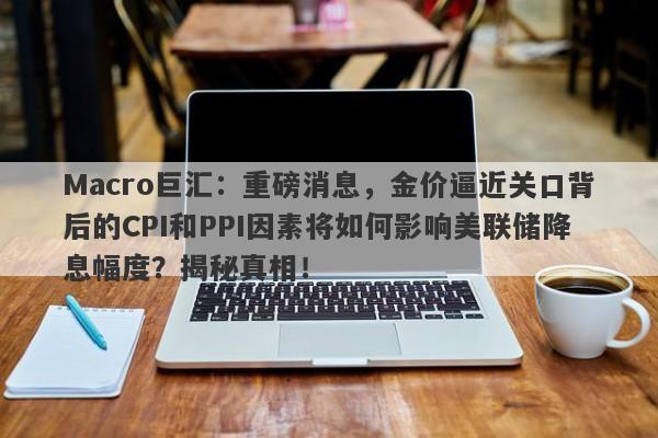 Macro巨汇：重磅消息，金价逼近关口背后的CPI和PPI因素将如何影响美联储降息幅度？揭秘真相！-第1张图片-Macro Global Markets巨汇