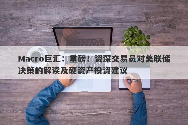 Macro巨汇：重磅！资深交易员对美联储决策的解读及硬资产投资建议-第1张图片-Macro Global Markets巨汇