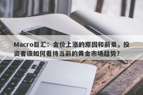 Macro巨汇：金价上涨的原因和前景，投资者该如何看待当前的黄金市场趋势？-第1张图片-Macro Global Markets巨汇