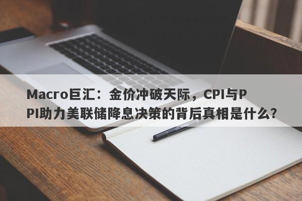 Macro巨汇：金价冲破天际，CPI与PPI助力美联储降息决策的背后真相是什么？-第1张图片-Macro Global Markets巨汇