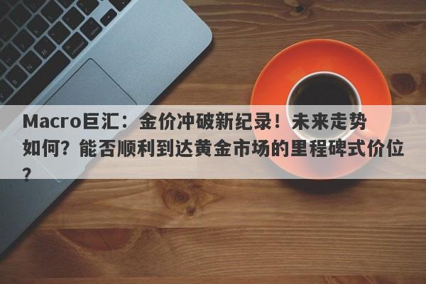 Macro巨汇：金价冲破新纪录！未来走势如何？能否顺利到达黄金市场的里程碑式价位？-第1张图片-Macro Global Markets巨汇