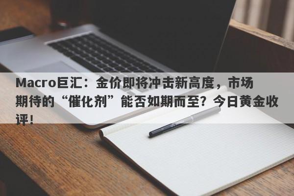 Macro巨汇：金价即将冲击新高度，市场期待的“催化剂”能否如期而至？今日黄金收评！-第1张图片-Macro Global Markets巨汇