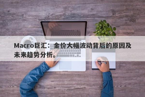 Macro巨汇：金价大幅波动背后的原因及未来趋势分析。-第1张图片-Macro Global Markets巨汇