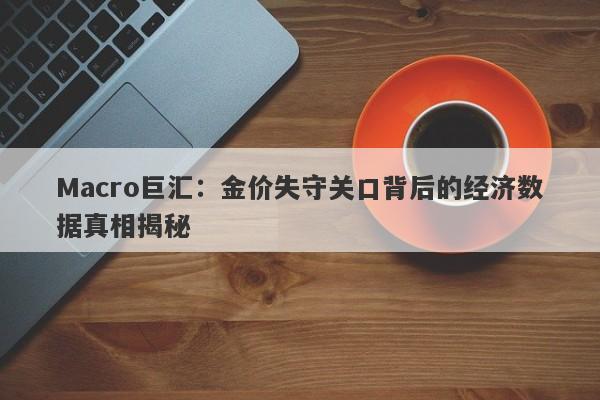 Macro巨汇：金价失守关口背后的经济数据真相揭秘-第1张图片-Macro Global Markets巨汇
