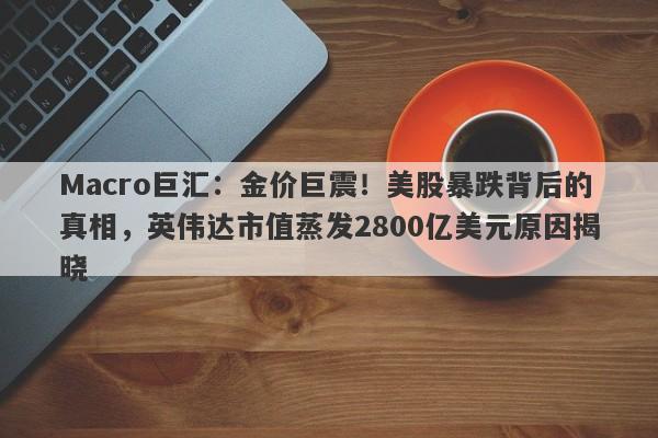 Macro巨汇：金价巨震！美股暴跌背后的真相，英伟达市值蒸发2800亿美元原因揭晓-第1张图片-Macro Global Markets巨汇
