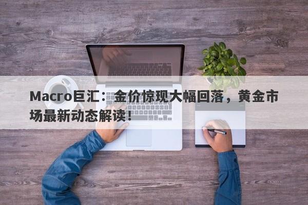 Macro巨汇：金价惊现大幅回落，黄金市场最新动态解读！-第1张图片-Macro Global Markets巨汇