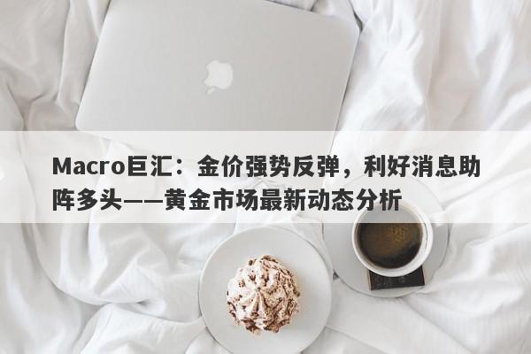 Macro巨汇：金价强势反弹，利好消息助阵多头——黄金市场最新动态分析-第1张图片-Macro Global Markets巨汇