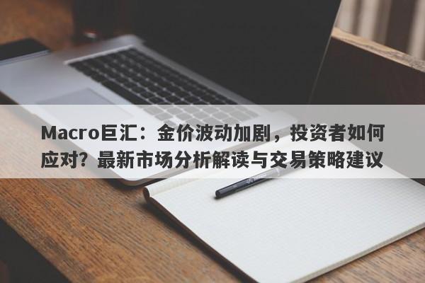 Macro巨汇：金价波动加剧，投资者如何应对？最新市场分析解读与交易策略建议-第1张图片-Macro Global Markets巨汇