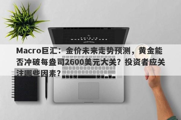 Macro巨汇：金价未来走势预测，黄金能否冲破每盎司2600美元大关？投资者应关注哪些因素？-第1张图片-Macro Global Markets巨汇