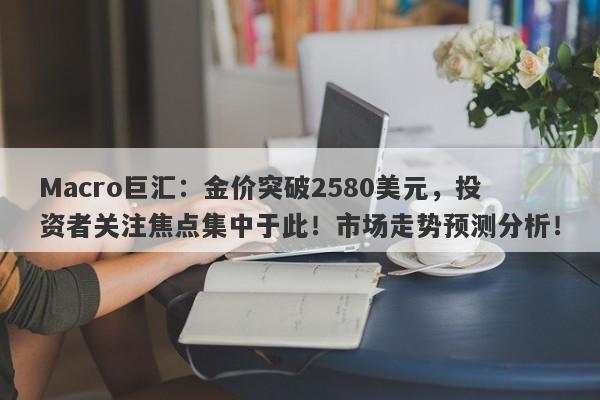 Macro巨汇：金价突破2580美元，投资者关注焦点集中于此！市场走势预测分析！-第1张图片-Macro Global Markets巨汇
