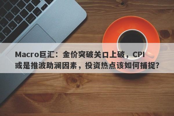 Macro巨汇：金价突破关口上破，CPI或是推波助澜因素，投资热点该如何捕捉？-第1张图片-Macro Global Markets巨汇