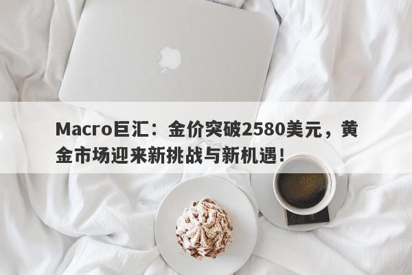 Macro巨汇：金价突破2580美元，黄金市场迎来新挑战与新机遇！-第1张图片-Macro Global Markets巨汇