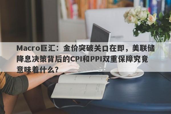 Macro巨汇：金价突破关口在即，美联储降息决策背后的CPI和PPI双重保障究竟意味着什么？-第1张图片-Macro Global Markets巨汇