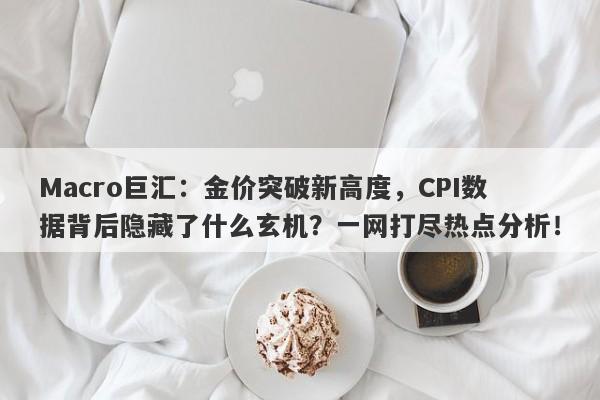 Macro巨汇：金价突破新高度，CPI数据背后隐藏了什么玄机？一网打尽热点分析！-第1张图片-Macro Global Markets巨汇