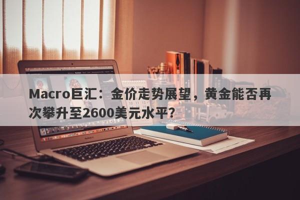 Macro巨汇：金价走势展望，黄金能否再次攀升至2600美元水平？-第1张图片-Macro Global Markets巨汇
