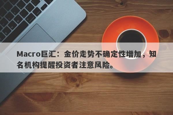 Macro巨汇：金价走势不确定性增加，知名机构提醒投资者注意风险。-第1张图片-Macro Global Markets巨汇