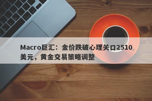 Macro巨汇：金价跌破心理关口2510美元，黄金交易策略调整-第1张图片-Macro Global Markets巨汇