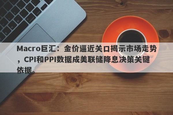 Macro巨汇：金价逼近关口揭示市场走势，CPI和PPI数据成美联储降息决策关键依据。-第1张图片-Macro Global Markets巨汇