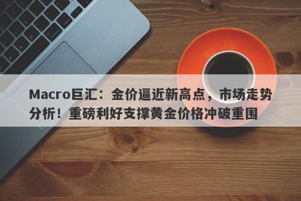 Macro巨汇：金价逼近新高点，市场走势分析！重磅利好支撑黄金价格冲破重围-第1张图片-Macro Global Markets巨汇