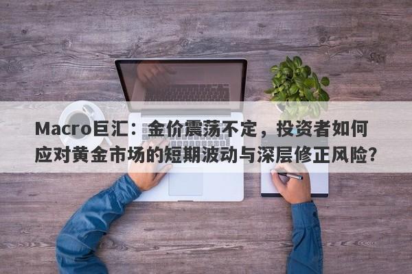 Macro巨汇：金价震荡不定，投资者如何应对黄金市场的短期波动与深层修正风险？-第1张图片-Macro Global Markets巨汇