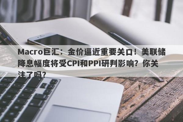 Macro巨汇：金价逼近重要关口！美联储降息幅度将受CPI和PPI研判影响？你关注了吗？-第1张图片-Macro Global Markets巨汇