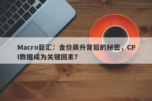 Macro巨汇：金价飙升背后的秘密，CPI数据成为关键因素？-第1张图片-Macro Global Markets巨汇