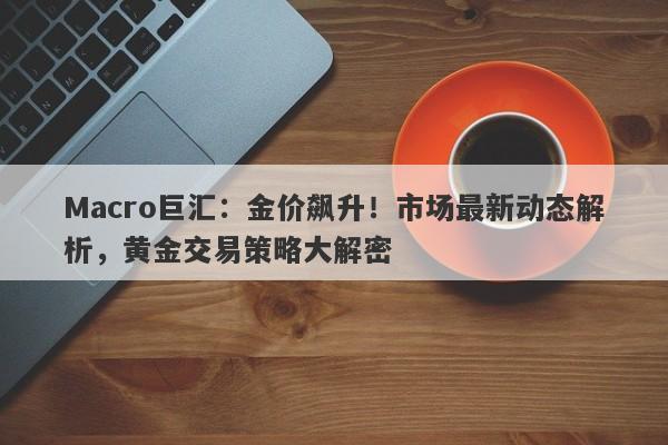 Macro巨汇：金价飙升！市场最新动态解析，黄金交易策略大解密-第1张图片-Macro Global Markets巨汇