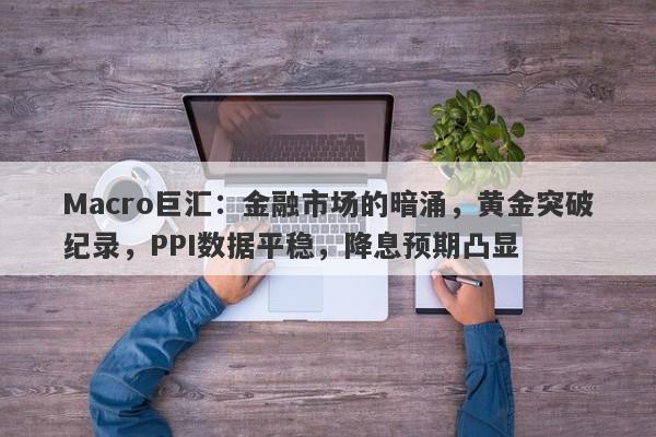 Macro巨汇：金融市场的暗涌，黄金突破纪录，PPI数据平稳，降息预期凸显-第1张图片-Macro Global Markets巨汇