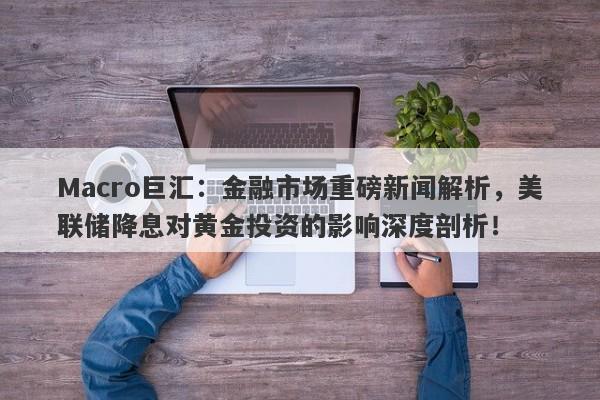 Macro巨汇：金融市场重磅新闻解析，美联储降息对黄金投资的影响深度剖析！-第1张图片-Macro Global Markets巨汇