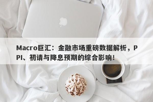 Macro巨汇：金融市场重磅数据解析，PPI、初请与降息预期的综合影响！-第1张图片-Macro Global Markets巨汇