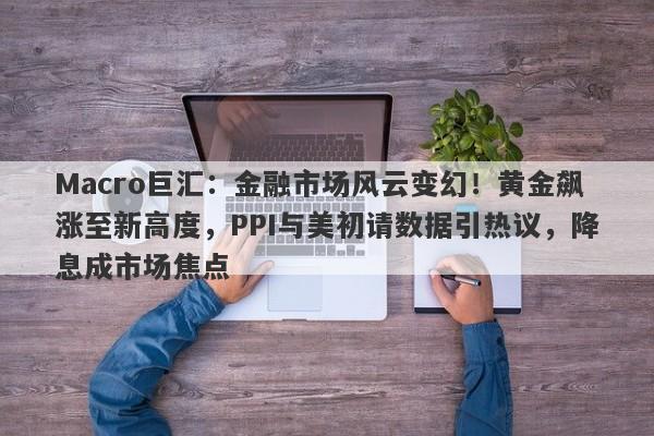 Macro巨汇：金融市场风云变幻！黄金飙涨至新高度，PPI与美初请数据引热议，降息成市场焦点-第1张图片-Macro Global Markets巨汇