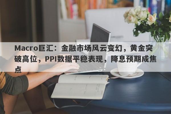 Macro巨汇：金融市场风云变幻，黄金突破高位，PPI数据平稳表现，降息预期成焦点-第1张图片-Macro Global Markets巨汇
