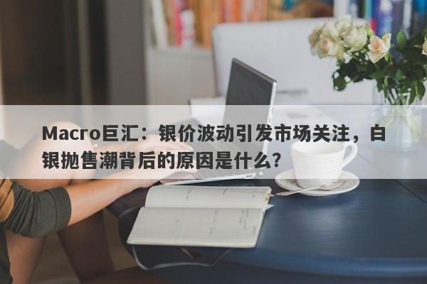 Macro巨汇：银价波动引发市场关注，白银抛售潮背后的原因是什么？-第1张图片-Macro Global Markets巨汇